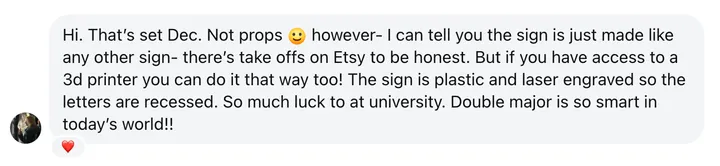 Message from Laura Roeper: “Hi. That’s set Dec. Not props 😀 however- I can tell you the sign is just made like any other sign– there’s take offs on Etsy to be honest. But if you have access to a 3d printer you can do it that way too! The sign is plastic and laser engraved so the letters are recessed. So much luck to at university. Double major is so smart in today’s world!!”
